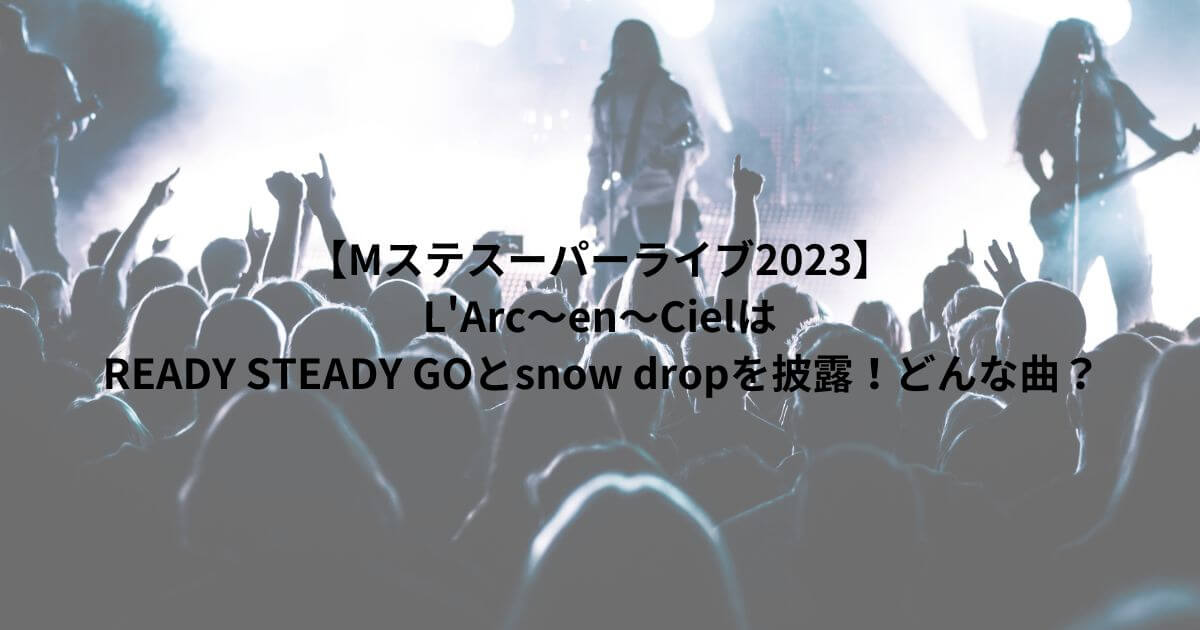 【Mステスーパーライブ2023】 L'Arc～en～Cielは READY STEADY GOとsnow dropを披露！どんな曲？