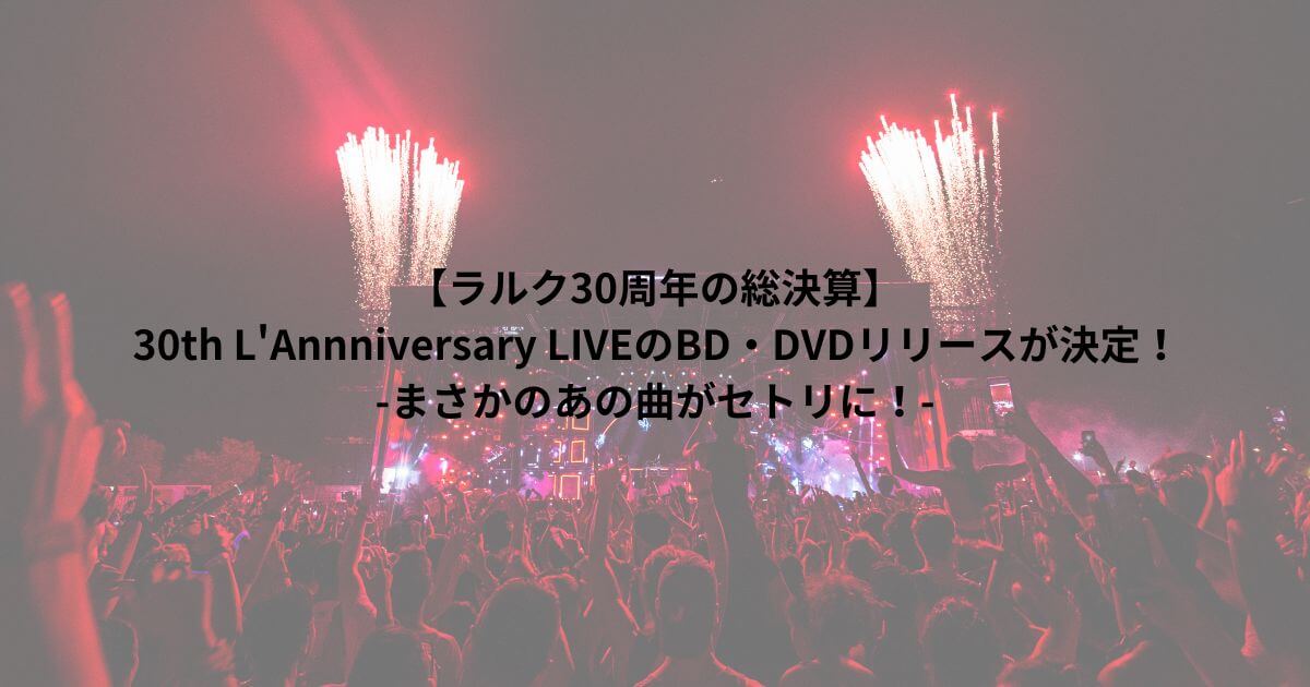 【ラルク30周年の総決算】 30th L'Annniversary LIVEのBD・DVDのリリースが決定！ -まさかのあの曲がセトリに！-