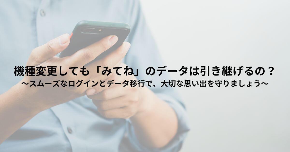 機種変更しても「みてね」のデータは引き継げるの？～スムーズなログインとデータ移行で、大切な思い出を守りましょう～